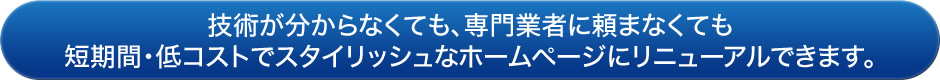 技術が分からなくても、専門業者に頼まなくても
短期間・低コストでスタイリッシュなホームページにリニューアルできます。